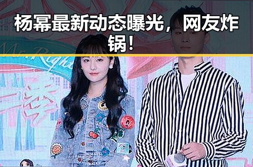 杨幂最新动态曝光，网友炸锅！
